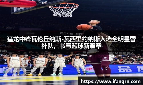猛龙中锋瓦伦丘纳斯-瓦西里约纳斯入选全明星替补队，书写篮球新篇章