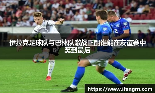 伊拉克足球队与巴林队激战正酣谁能在友谊赛中笑到最后