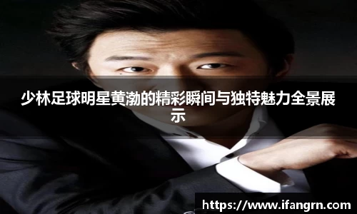 少林足球明星黄渤的精彩瞬间与独特魅力全景展示